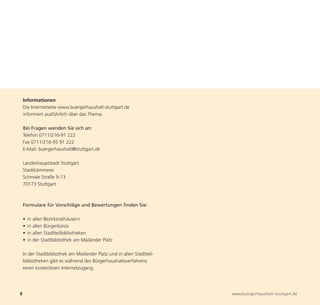 Informationen
    Die Internetseite www.buergerhaushalt-stuttgart.de
    informiert ausführlich über das Thema.

    Bei Fragen wenden Sie sich an:
    Telefon 0711/216-91 222
    Fax 0711/216-95 91 222
    E-Mail: buergerhaushalt@stuttgart.de




8                                                                       www.buergerhaushalt-stuttgart.de
    Landeshauptstadt Stuttgart
    Stadtkämmerei
    Schmale Straße 9-13
    70173 Stuttgart



    Formulare für Vorschläge und Bewertungen finden Sie:

    •   in allen Bezirksrathäusern
    •   in allen Bürgerbüros
    •   in allen Stadtteilbibliotheken
    •   in der Stadtbibliothek am Mailänder Platz

    In der Stadtbibliothek am Mailänder Platz und in allen Stadtteil-
    bibliotheken gibt es während des Bürgerhaushaltsverfahrens
    einen kostenlosen Internetzugang.
 