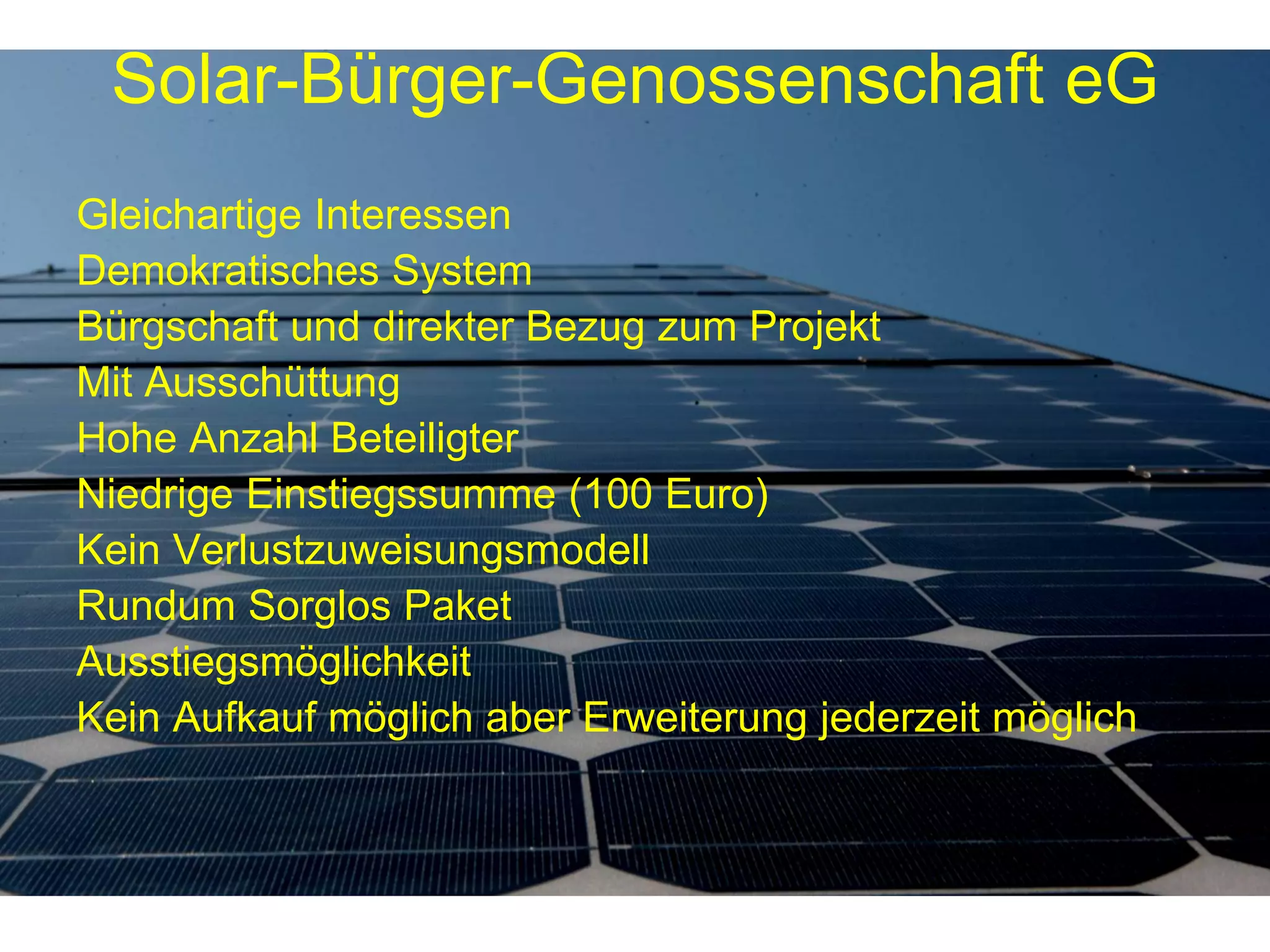 Solar-Bürger-Genossenschaft eG
Gleichartige Interessen
Demokratisches System
Bürgschaft und direkter Bezug zum Projekt
Mit Ausschüttung
Hohe Anzahl Beteiligter
Niedrige Einstiegssumme (100 Euro)
Kein Verlustzuweisungsmodell
Rundum Sorglos Paket
Ausstiegsmöglichkeit
Kein Aufkauf möglich aber Erweiterung jederzeit möglich
 