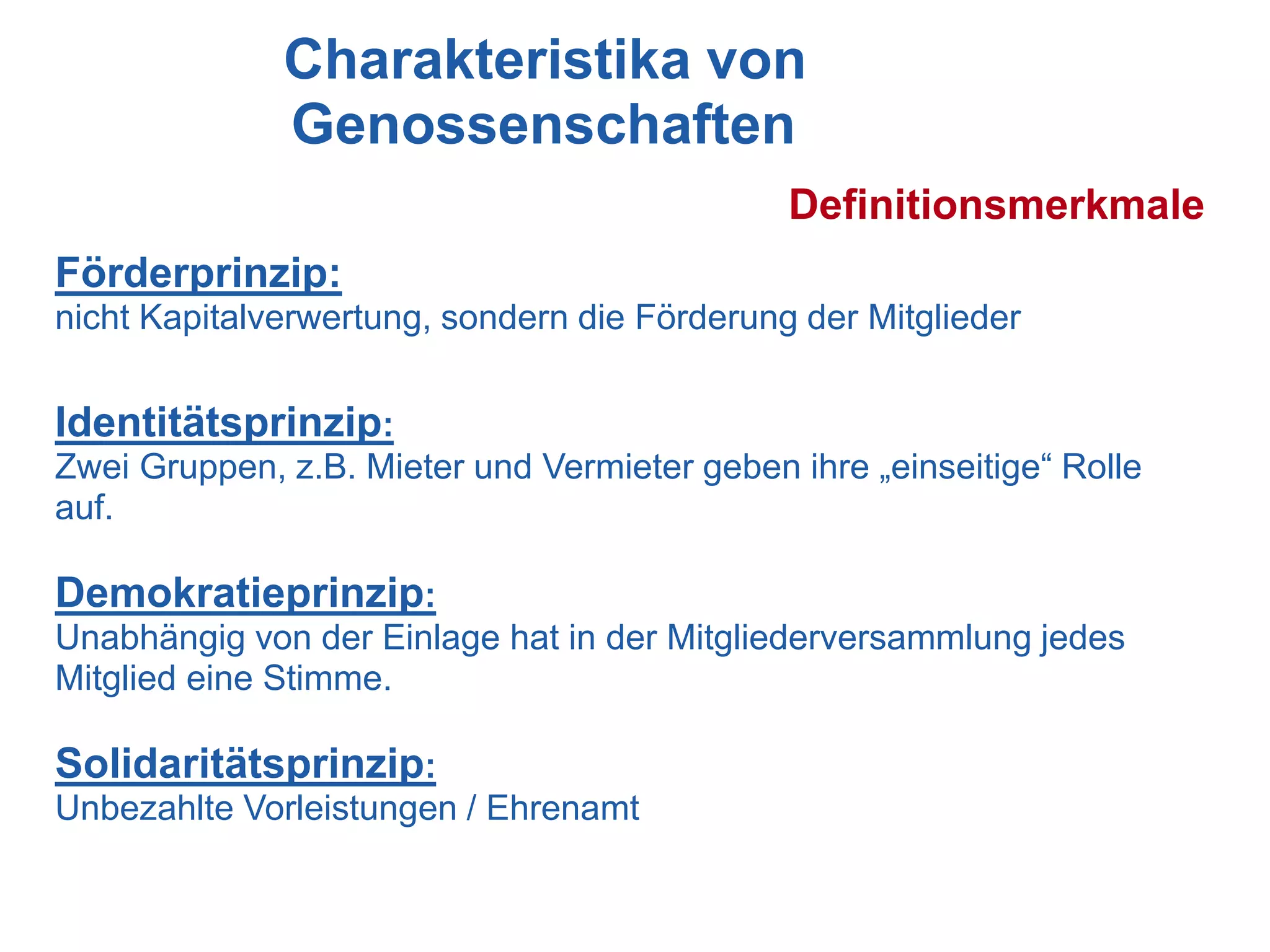 Charakteristika von
              Genossenschaften
                                              Definitionsmerkmale
Förderprinzip:
nicht Kapitalverwertung, sondern die Förderung der Mitglieder


Identitätsprinzip:
Zwei Gruppen, z.B. Mieter und Vermieter geben ihre „einseitige“ Rolle
auf.

Demokratieprinzip:
Unabhängig von der Einlage hat in der Mitgliederversammlung jedes
Mitglied eine Stimme.

Solidaritätsprinzip:
Unbezahlte Vorleistungen / Ehrenamt
 