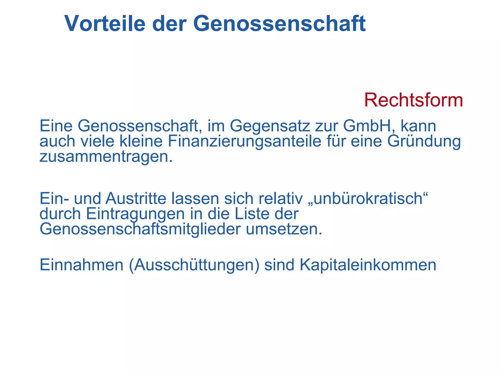 Vorteile der Genossenschaft


                                             Rechtsform
Eine Genossenschaft, im Gegensatz zur GmbH, kann
auch viele kleine Finanzierungsanteile für eine Gründung
zusammentragen.

Ein- und Austritte lassen sich relativ „unbürokratisch“
durch Eintragungen in die Liste der
Genossenschaftsmitglieder umsetzen.

Einnahmen (Ausschüttungen) sind Kapitaleinkommen
 