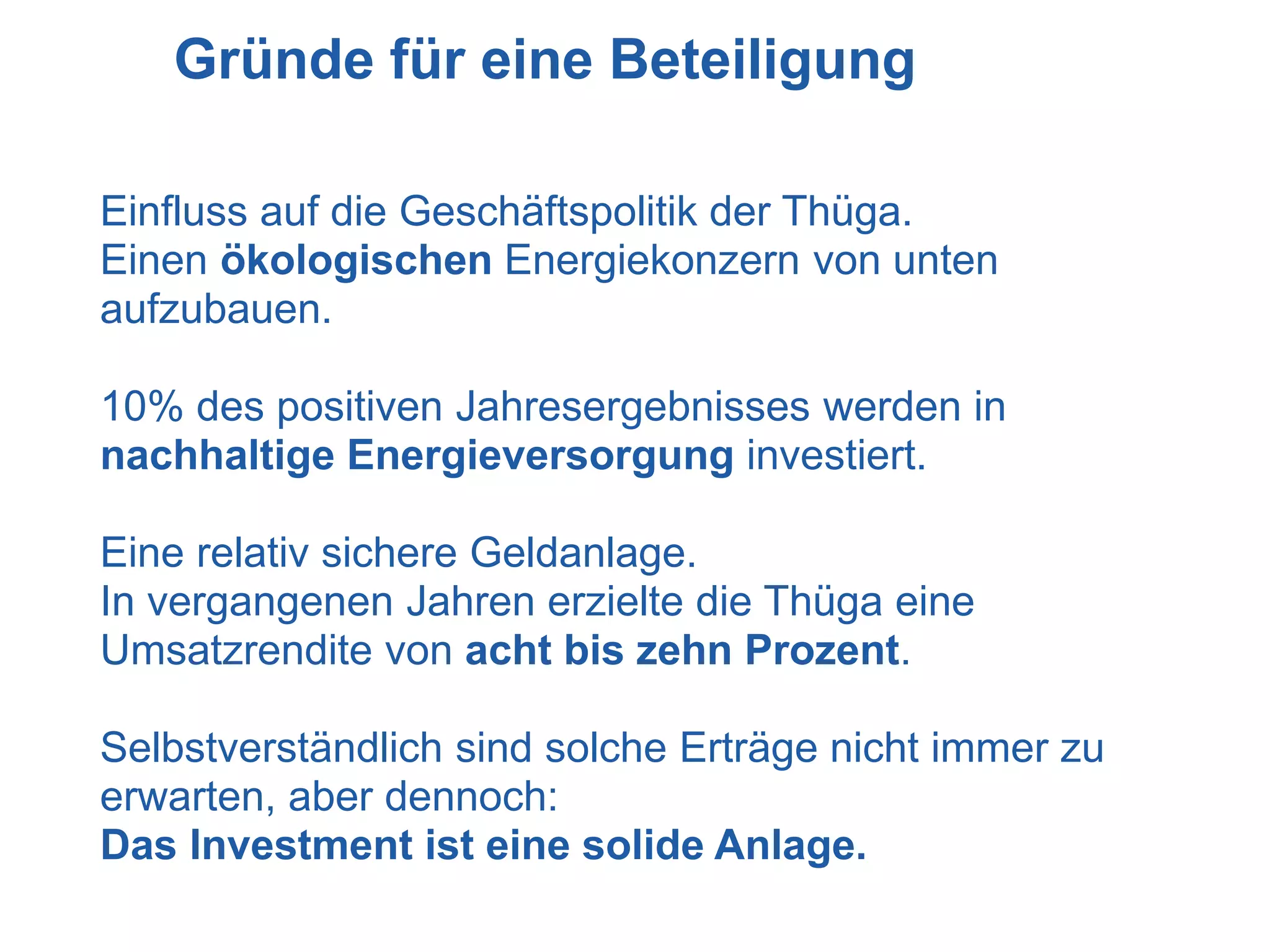 Gründe für eine Beteiligung

Einfluss auf die Geschäftspolitik der Thüga.
Einen ökologischen Energiekonzern von unten
aufzubauen.

10% des positiven Jahresergebnisses werden in
nachhaltige Energieversorgung investiert.

Eine relativ sichere Geldanlage.
In vergangenen Jahren erzielte die Thüga eine
Umsatzrendite von acht bis zehn Prozent.

Selbstverständlich sind solche Erträge nicht immer zu
erwarten, aber dennoch:
Das Investment ist eine solide Anlage.
 