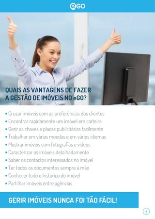 QUAIS AS VANTAGENS DE FAZER
A GESTÃO DE IMÓVEIS NO eGO?
Cruzar imóveis com as preferências dos clientes
Encontrar rapidamente um imóvel em carteira
Gerir as chaves e placas publicitárias facilmente
Trabalhar em várias moedas e em vários idiomas
Mostrar imóveis com fotograﬁas e vídeos
Caracterizar os imóveis detalhadamente
Saber os contactos interessados no imóvel
Ter todos os documentos sempre à mão
Conhecer todo o histórico do imóvel
Partilhar imóveis entre agências
4
 