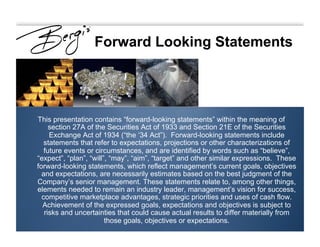 Forward Looking Statements
This presentation contains “forward-looking statements” within the meaning of
section 27A of the Securities Act of 1933 and Section 21E of the Securities
Exchange Act of 1934 (“the ‘34 Act”). Forward-looking statements include
statements that refer to expectations, projections or other characterizations of
future events or circumstances, and are identified by words such as “believe”,
“expect”, “plan”, “will”, “may”, “aim”, “target” and other similar expressions. These
forward-looking statements, which reflect management’s current goals, objectives
and expectations, are necessarily estimates based on the best judgment of the
Company’s senior management. These statements relate to, among other things,
elements needed to remain an industry leader, management’s vision for success,
competitive marketplace advantages, strategic priorities and uses of cash flow.
Achievement of the expressed goals, expectations and objectives is subject to
risks and uncertainties that could cause actual results to differ materially from
those goals, objectives or expectations.
 