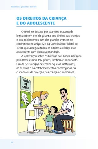 Direitos da gestante e do bebê

Os direitos da criança
e do adolescente
O Brasil se destaca por sua vasta e avançada
legislação em prol da garantia dos direitos das crianças
e dos adolescentes. Um dos grandes avanços se
concretizou no artigo 227 da Constituição Federal de
1988, que assegura todos os direitos à criança e ao
adolescente com absoluta prioridade.
A Convenção sobre os Direitos da Criança, ratificada
pelo Brasil e mais 192 países, também é importante.
Um de seus artigos determina “que as instituições,
os serviços e os estabelecimentos encarregados do
cuidado ou da proteção das crianças cumpram os

10

 