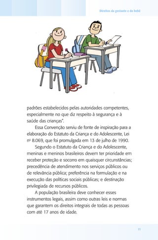 Direitos da gestante e do bebê

padrões estabelecidos pelas autoridades competentes,
especialmente no que diz respeito à segurança e à
saúde das crianças”.
Essa Convenção serviu de fonte de inspiração para a
elaboração do Estatuto da Criança e do Adolescente, Lei
no 8.069, que foi promulgada em 13 de julho de 1990.
Segundo o Estatuto da Criança e do Adolescente,
meninas e meninos brasileiros devem ter prioridade em
receber proteção e socorro em quaisquer circunstâncias;
precedência de atendimento nos serviços públicos ou
de relevância pública; preferência na formulação e na
execução das políticas sociais públicas; e destinação
privilegiada de recursos públicos.
A população brasileira deve conhecer esses
instrumentos legais, assim como outras leis e normas
que garantem os direitos integrais de todas as pessoas
com até 17 anos de idade.

11

 