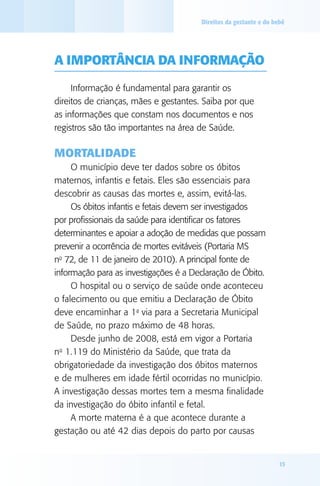 Direitos da gestante e do bebê

A importância da informação
Informação é fundamental para garantir os
direitos de crianças, mães e gestantes. Saiba por que
as informações que constam nos documentos e nos
registros são tão importantes na área de Saúde.

Mortalidade
O município deve ter dados sobre os óbitos
maternos, infantis e fetais. Eles são essenciais para
descobrir as causas das mortes e, assim, evitá-las.
Os óbitos infantis e fetais devem ser investigados
por profissionais da saúde para identificar os fatores
determinantes e apoiar a adoção de medidas que possam
prevenir a ocorrência de mortes evitáveis (Portaria MS
no 72, de 11 de janeiro de 2010). A principal fonte de
informação para as investigações é a Declaração de Óbito.
O hospital ou o serviço de saúde onde aconteceu
o falecimento ou que emitiu a Declaração de Óbito
deve encaminhar a 1a via para a Secretaria Municipal
de Saúde, no prazo máximo de 48 horas.
Desde junho de 2008, está em vigor a Portaria
o
n 1.119 do Ministério da Saúde, que trata da
obrigatoriedade da investigação dos óbitos maternos
e de mulheres em idade fértil ocorridas no município.
A investigação dessas mortes tem a mesma finalidade
da investigação do óbito infantil e fetal.
A morte materna é a que acontece durante a
gestação ou até 42 dias depois do parto por causas

15

 
