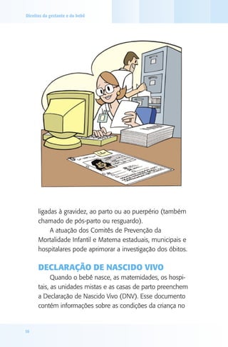 Direitos da gestante e do bebê

ligadas à gravidez, ao parto ou ao puerpério (também
chamado de pós-parto ou resguardo).
A atuação dos Comitês de Prevenção da
Mortalidade Infantil e Materna estaduais, municipais e
hospitalares pode aprimorar a investigação dos óbitos.

Declaração de Nascido Vivo
Quando o bebê nasce, as maternidades, os hospitais, as unidades mistas e as casas de parto preenchem
a Declaração de Nascido Vivo (DNV). Esse documento
contém informações sobre as condições da criança no

16

 