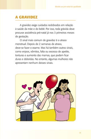 Direito ao pré-natal de qualidade

A GRAVIDEZ
A gravidez exige cuidados redobrados em relação
à saúde da mãe e do bebê. Por isso, toda grávida deve
procurar assistência pré-natal já nos 3 primeiros meses
de gestação.
O sinal mais comum de gravidez é o atraso
menstrual. Depois de 2 semanas de atraso,
deve-se fazer o exame. Mas há também outros sinais,
como enjoos, vômitos, falta ou excesso de apetite,
tonturas e aumento das mamas, que podem ficar
duras e doloridas. No entanto, algumas mulheres não
apresentam nenhum desses sinais.

21

 