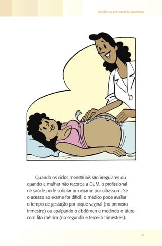 Direito ao pré-natal de qualidade

Quando os ciclos menstruais são irregulares ou
quando a mulher não recorda a DUM, o profissional
de saúde pode solicitar um exame por ultrassom. Se
o acesso ao exame for difícil, o médico pode avaliar
o tempo de gestação por toque vaginal (no primeiro
trimestre) ou apalpando o abdômen e medindo o útero
com fita métrica (no segundo e terceiro trimestres).

23

 