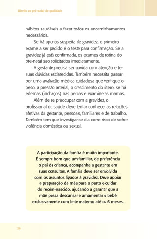 Direito ao pré-natal de qualidade

hábitos saudáveis e fazer todos os encaminhamentos
necessários.
Se há apenas suspeita de gravidez, o primeiro
exame a ser pedido é o teste para confirmação. Se a
gravidez já está confirmada, os exames de rotina do
pré-natal são solicitados imediatamente.
A gestante precisa ser ouvida com atenção e ter
suas dúvidas esclarecidas. Também necessita passar
por uma avaliação médica cuidadosa que verifique o
peso, a pressão arterial, o crescimento do útero, se há
edemas (inchaços) nas pernas e examine as mamas.
Além de se preocupar com a gravidez, o
profissional de saúde deve tentar conhecer as relações
afetivas da gestante, pessoais, familiares e de trabalho.
Também tem que investigar se ela corre risco de sofrer
violência doméstica ou sexual.

A participação da família é muito importante.
É sempre bom que um familiar, de preferência
o pai da criança, acompanhe a gestante em
suas consultas. A família deve ser envolvida
com os assuntos ligados à gravidez. Deve apoiar
a preparação da mãe para o parto e cuidar
do recém-nascido, ajudando a garantir que a
mãe possa descansar e amamentar o bebê
exclusivamente com leite materno até os 6 meses.

26

 