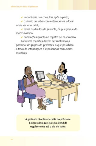 Direito ao pré-natal de qualidade

4 importância das consultas após o parto;
4 o direito de saber com antecedência o local

onde vai ter o bebê;
4 todos os direitos da gestante, da puérpera e do
recém-nascido;
4 orientações quanto ao registro de nascimento.
As futuras mamães devem ser motivadas a
participar de grupos de gestantes, o que possibilita
a troca de informações e experiências com outras
mulheres.

A gestante não deve ter alta do pré-natal.
É necessário que ela seja atendida
regularmente até o dia do parto.

28

 
