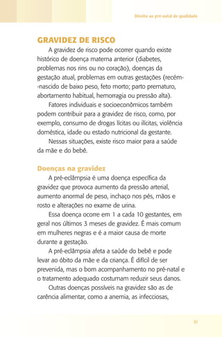 Direito ao pré-natal de qualidade

GRAVIDEZ DE RISCO
A gravidez de risco pode ocorrer quando existe
histórico de doença materna anterior (diabetes,
problemas nos rins ou no coração), doenças da
gestação atual, problemas em outras gestações (recém-­
‑nascido de baixo peso, feto morto; parto prematuro,
abortamento habitual, hemorragia ou pressão alta).
Fatores individuais e socioeconômicos também
podem contribuir para a gravidez de risco, como, por
exemplo, consumo de drogas lícitas ou ilícitas, violência
doméstica, idade ou estado nutricional da gestante.
Nessas situações, existe risco maior para a saúde
da mãe e do bebê.

Doenças na gravidez
A pré-eclâmpsia é uma doença específica da
gravidez que provoca aumento da pressão arterial,
aumento anormal de peso, inchaço nos pés, mãos e
rosto e alterações no exame de urina.
Essa doença ocorre em 1 a cada 10 gestantes, em
geral nos últimos 3 meses de gravidez. É mais comum
em mulheres negras e é a maior causa de morte
durante a gestação.
A pré-eclâmpsia afeta a saúde do bebê e pode
levar ao óbito da mãe e da criança. É difícil de ser
prevenida, mas o bom acompanhamento no pré-natal e
o tratamento adequado costumam reduzir seus danos.
Outras doenças possíveis na gravidez são as de
carência alimentar, como a anemia, as infecciosas,

31

 