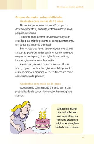 Direito ao pré-natal de qualidade

Grupos de maior vulnerabilidade
Gestantes com menos de 15 anos
Nessa fase, a menina ainda está em pleno
desenvolvimento e, portanto, enfrenta riscos físicos,
psíquicos e sociais.
Também pode ocorrer uma não aceitação da
gravidez pela própria gestante e, consequentemente,
um atraso no início do pré-natal.
Em relação aos riscos psíquicos, observa-se que
a situação pode despertar sentimentos como medo,
vergonha, desespero, diminuição da autoestima,
incerteza, insegurança e depressão.
Além disso, existem os riscos sociais. Muitas
vezes, o processo de educação formal da gestante
é interrompido temporária ou definitivamente como
consequência da gravidez.
Gestantes com mais de 35 anos
As gestantes com mais de 35 anos têm maior
probabilidade de sofrer hipertensão, hemorragias e
abortos.

A idade da mulher
é um dos fatores
que pode elevar os
riscos na gravidez e
exigir mais atenção e
cuidado com a saúde.

33

 