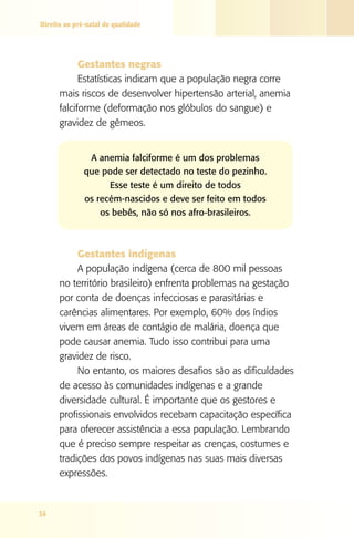 Direito ao pré-natal de qualidade

Gestantes negras
Estatísticas indicam que a população negra corre
mais riscos de desenvolver hipertensão arterial, anemia
falciforme (deformação nos glóbulos do sangue) e
gravidez de gêmeos.
A anemia falciforme é um dos problemas
que pode ser detectado no teste do pezinho.
Esse teste é um direito de todos
os recém-nascidos e deve ser feito em todos
os bebês, não só nos afro-brasileiros.

Gestantes indígenas
A população indígena (cerca de 800 mil pessoas
no território brasileiro) enfrenta problemas na gestação
por conta de doenças infecciosas e parasitárias e
carências alimentares. Por exemplo, 60% dos índios
vivem em áreas de contágio de malária, doença que
pode causar anemia. Tudo isso contribui para uma
gravidez de risco.
No entanto, os maiores desafios são as dificuldades
de acesso às comunidades indígenas e a grande
diversidade cultural. É importante que os gestores e
profissionais envolvidos recebam capacitação específica
para oferecer assistência a essa população. Lembrando
que é preciso sempre respeitar as crenças, costumes e
tradições dos povos indígenas nas suas mais diversas
expressões.

34

 