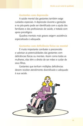 Direito ao pré-natal de qualidade

Gestantes com depressão
A saúde mental das gestantes também exige
cuidados especiais. A depressão durante a gestação
e no pós-parto pode ser identificada com a ajuda dos
familiares e dos profissionais de saúde, e tratada com
apoio psicológico.
Quadros mentais mais graves exigem assistência
especializada e adequada.
Gestantes com deficiência física ou mental
É muito importante combater o preconceito
e valorizar as potencialidades das gestantes com
deficiências físicas ou mentais. Assim como todas as
mulheres, elas têm o direito de ser mães e cuidar de
seus filhos.
Gestantes que tenham múltiplas deficiências
devem receber atendimento diversificado e adequado
à sua saúde.

35

 
