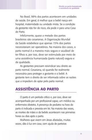 Direito ao parto humanizado
e assistência de qualidade

No Brasil, 98% dos partos acontecem em unidades
de saúde. Em geral, é melhor que o bebê nasça em
hospital, maternidade ou unidade mista. Se a condição
da gestante não for de risco, ela pode ir para uma Casa
de Parto.
Infelizmente, quase a metade dos partos
brasileiros são cesarianas. A Organização Mundial
da Saúde estabelece que apenas 15% dos partos
necessitariam ser operatórios. Na maioria dos casos, o
parto normal é a maneira mais segura e saudável de
ter filhos e, por isso, deve ser estimulado por meio de
uma assistência humanizada (parto natural) segura e
de qualidade.
As gestantes precisam reivindicar seu direito ao
parto normal. Cesariana, só quando for realmente
necessária para proteger a gestante e o bebê. A
gestante tem o direito de ser informada sobre as razões
que a impedem de optar pelo parto normal.

Assistência ao parto
O parto é um período crítico e, por isso, deve ser
acompanhado por um profissional capaz, um médico ou
enfermeira obstetra. A presença de pediatra na hora do
parto é indicada e prevista em lei. Na maioria das vezes,
as mortes de mães e de bebês acontecem nas primeiras
horas ou dias após o parto.
Mulheres que vivem em áreas afastadas, muitas
vezes, dão à luz em casa, com ajuda de parteiras

41

 