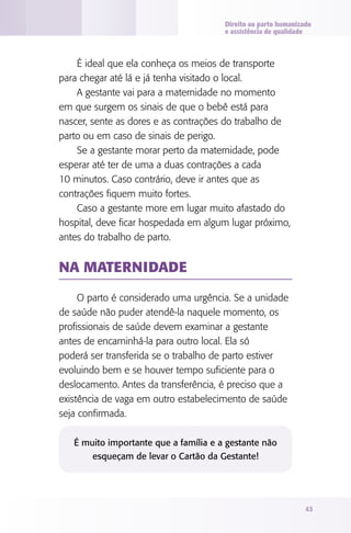 Direito ao parto humanizado
e assistência de qualidade

É ideal que ela conheça os meios de transporte
para chegar até lá e já tenha visitado o local.
A gestante vai para a maternidade no momento
em que surgem os sinais de que o bebê está para
nascer, sente as dores e as contrações do trabalho de
parto ou em caso de sinais de perigo.
Se a gestante morar perto da maternidade, pode
esperar até ter de uma a duas contrações a cada
10 minutos. Caso contrário, deve ir antes que as
contrações fiquem muito fortes.
Caso a gestante more em lugar muito afastado do
hospital, deve ficar hospedada em algum lugar próximo,
antes do trabalho de parto.

Na maternidade
O parto é considerado uma urgência. Se a unidade
de saúde não puder atendê-la naquele momento, os
profissionais de saúde devem examinar a gestante
antes de encaminhá-la para outro local. Ela só
poderá ser transferida se o trabalho de parto estiver
evoluindo bem e se houver tempo suficiente para o
deslocamento. Antes da transferência, é preciso que a
existência de vaga em outro estabelecimento de saúde
seja confirmada.
É muito importante que a família e a gestante não
esqueçam de levar o Cartão da Gestante!

43

 