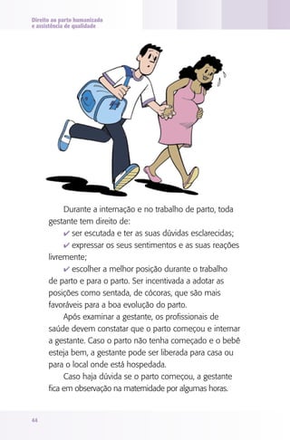 Direito ao parto humanizado
e assistência de qualidade

Durante a internação e no trabalho de parto, toda
gestante tem direito de:
4 ser escutada e ter as suas dúvidas esclarecidas;
4 expressar os seus sentimentos e as suas reações
livremente;
4 escolher a melhor posição durante o trabalho
de parto e para o parto. Ser incentivada a adotar as
posições como sentada, de cócoras, que são mais
favoráveis para a boa evolução do parto.
Após examinar a gestante, os profissionais de
saúde devem constatar que o parto começou e internar
a gestante. Caso o parto não tenha começado e o bebê
esteja bem, a gestante pode ser liberada para casa ou
para o local onde está hospedada.
Caso haja dúvida se o parto começou, a gestante
fica em observação na maternidade por algumas horas.

44

 