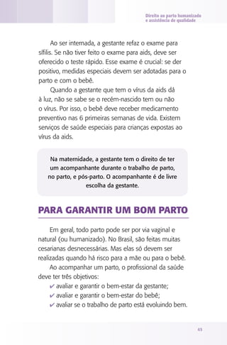 Direito ao parto humanizado
e assistência de qualidade

Ao ser internada, a gestante refaz o exame para
sífilis. Se não tiver feito o exame para aids, deve ser
oferecido o teste rápido. Esse exame é crucial: se der
positivo, medidas especiais devem ser adotadas para o
parto e com o bebê.
Quando a gestante que tem o vírus da aids dá
à luz, não se sabe se o recém-nascido tem ou não
o vírus. Por isso, o bebê deve receber medicamento
preventivo nas 6 primeiras semanas de vida. Existem
serviços de saúde especiais para crianças expostas ao
vírus da aids.
Na maternidade, a gestante tem o direito de ter
um acompanhante durante o trabalho de parto,
no parto, e pós-parto. O acompanhante é de livre
escolha da gestante.

PARA GARANTIR UM BOM PARTO
Em geral, todo parto pode ser por via vaginal e
natural (ou humanizado). No Brasil, são feitas muitas
cesarianas desnecessárias. Mas elas só devem ser
realizadas quando há risco para a mãe ou para o bebê.
Ao acompanhar um parto, o profissional da saúde
deve ter três objetivos:
4 avaliar e garantir o bem-estar da gestante;
4 avaliar e garantir o bem-estar do bebê;
4 avaliar se o trabalho de parto está evoluindo bem.

45

 
