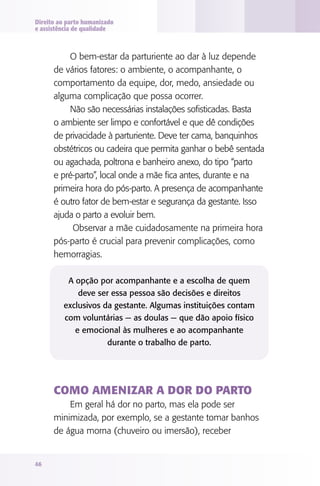 Direito ao parto humanizado
e assistência de qualidade

O bem-estar da parturiente ao dar à luz depende
de vários fatores: o ambiente, o acompanhante, o
comportamento da equipe, dor, medo, ansiedade ou
alguma complicação que possa ocorrer.
Não são necessárias instalações sofisticadas. Basta
o ambiente ser limpo e confortável e que dê condições
de privacidade à parturiente. Deve ter cama, banquinhos
obstétricos ou cadeira que permita ganhar o bebê sentada
ou agachada, poltrona e banheiro anexo, do tipo “parto
e pré-parto”, local onde a mãe fica antes, durante e na
primeira hora do pós-parto. A presença de acompanhante
é outro fator de bem-estar e segurança da gestante. Isso
ajuda o parto a evoluir bem.
Observar a mãe cuidadosamente na primeira hora
pós-parto é crucial para prevenir complicações, como
hemorragias.
A opção por acompanhante e a escolha de quem
deve ser essa pessoa são decisões e direitos
exclusivos da gestante. Algumas instituições contam
com voluntárias — as doulas — que dão apoio físico
e emocional às mulheres e ao acompanhante
durante o trabalho de parto.

Como amenizar a dor do parto
Em geral há dor no parto, mas ela pode ser
minimizada, por exemplo, se a gestante tomar banhos
de água morna (chuveiro ou imersão), receber

46

 