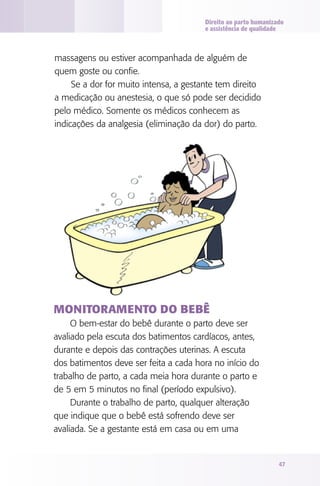 Direito ao parto humanizado
e assistência de qualidade

massagens ou estiver acompanhada de alguém de
quem goste ou confie.
Se a dor for muito intensa, a gestante tem direito
a medicação ou anestesia, o que só pode ser decidido
pelo médico. Somente os médicos conhecem as
indicações da analgesia (eliminação da dor) do parto.

Monitoramento do bebê
O bem-estar do bebê durante o parto deve ser
avaliado pela escuta dos batimentos cardíacos, antes,
durante e depois das contrações uterinas. A escuta
dos batimentos deve ser feita a cada hora no início do
trabalho de parto, a cada meia hora durante o parto e
de 5 em 5 minutos no final (período expulsivo).
Durante o trabalho de parto, qualquer alteração
que indique que o bebê está sofrendo deve ser
avaliada. Se a gestante está em casa ou em uma

47

 