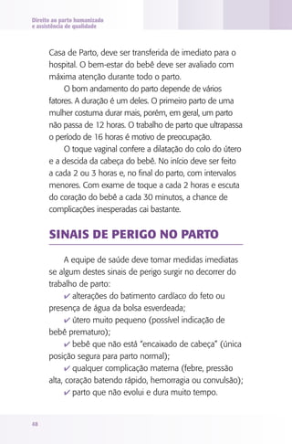 Direito ao parto humanizado
e assistência de qualidade

Casa de Parto, deve ser transferida de imediato para o
hospital. O bem-estar do bebê deve ser avaliado com
máxima atenção durante todo o parto.
O bom andamento do parto depende de vários
fatores. A duração é um deles. O primeiro parto de uma
mulher costuma durar mais, porém, em geral, um parto
não passa de 12 horas. O trabalho de parto que ultrapassa
o período de 16 horas é motivo de preocupação.
O toque vaginal confere a dilatação do colo do útero
e a descida da cabeça do bebê. No início deve ser feito
a cada 2 ou 3 horas e, no final do parto, com intervalos
menores. Com exame de toque a cada 2 horas e escuta
do coração do bebê a cada 30 minutos, a chance de
complicações inesperadas cai bastante.

Sinais de perigo no parto
A equipe de saúde deve tomar medidas imediatas
se algum destes sinais de perigo surgir no decorrer do
trabalho de parto:
4 alterações do batimento cardíaco do feto ou
presença de água da bolsa esverdeada;
4 útero muito pequeno (possível indicação de
bebê prematuro);
4 bebê que não está “encaixado de cabeça” (única
posição segura para parto normal);
4 qualquer complicação materna (febre, pressão
alta, coração batendo rápido, hemorragia ou convulsão);
4 parto que não evolui e dura muito tempo.

48

 