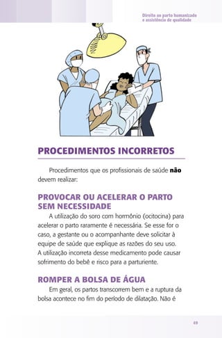 Direito ao parto humanizado
e assistência de qualidade

Procedimentos incorretos
Procedimentos que os profissionais de saúde não
devem realizar:

Provocar ou acelerar o parto
sem necessidade
A utilização do soro com hormônio (ocitocina) para
acelerar o parto raramente é necessária. Se esse for o
caso, a gestante ou o acompanhante deve solicitar à
equipe de saúde que explique as razões do seu uso.
A utilização incorreta desse medicamento pode causar
sofrimento do bebê e risco para a parturiente.

Romper a bolsa de água
Em geral, os partos transcorrem bem e a ruptura da
bolsa acontece no fim do período de dilatação. Não é

49

 