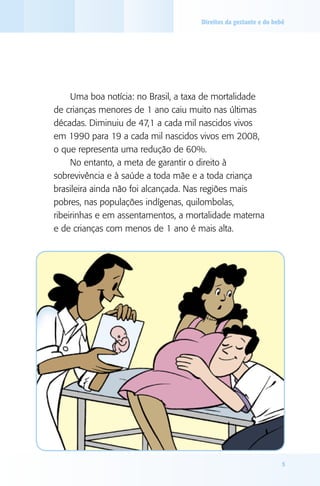 Direitos da gestante e do bebê

Uma boa notícia: no Brasil, a taxa de mortalidade
de crianças menores de 1 ano caiu muito nas últimas
décadas. Diminuiu de 47,1 a cada mil nascidos vivos
em 1990 para 19 a cada mil nascidos vivos em 2008,
o que representa uma redução de 60%.
No entanto, a meta de garantir o direito à
sobrevivência e à saúde a toda mãe e a toda criança
brasileira ainda não foi alcançada. Nas regiões mais
pobres, nas populações indígenas, quilombolas,
ribeirinhas e em assentamentos, a mortalidade materna
e de crianças com menos de 1 ano é mais alta.

5

 