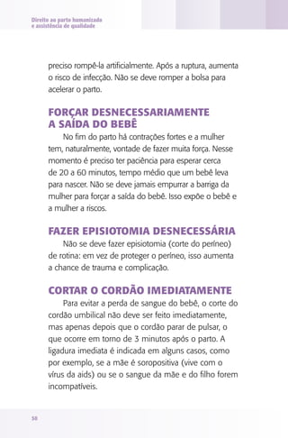 Direito ao parto humanizado
e assistência de qualidade

preciso rompê-la artificialmente. Após a ruptura, aumenta
o risco de infecção. Não se deve romper a bolsa para
acelerar o parto.

Forçar desnecessariamente
a saída do bebê
No fim do parto há contrações fortes e a mulher
tem, naturalmente, vontade de fazer muita força. Nesse
momento é preciso ter paciência para esperar cerca
de 20 a 60 minutos, tempo médio que um bebê leva
para nascer. Não se deve jamais empurrar a barriga da
mulher para forçar a saída do bebê. Isso expõe o bebê e
a mulher a riscos.

Fazer episiotomia desnecessária
Não se deve fazer episiotomia (corte do períneo)
de rotina: em vez de proteger o períneo, isso aumenta
a chance de trauma e complicação.

Cortar o cordão imediatamente
Para evitar a perda de sangue do bebê, o corte do
cordão umbilical não deve ser feito imediatamente,
mas apenas depois que o cordão parar de pulsar, o
que ocorre em torno de 3 minutos após o parto. A
ligadura imediata é indicada em alguns casos, como
por exemplo, se a mãe é soropositiva (vive com o
vírus da aids) ou se o sangue da mãe e do filho forem
incompatíveis.

50

 