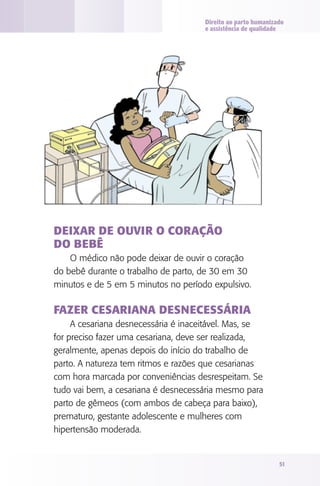 Direito ao parto humanizado
e assistência de qualidade

Deixar de ouvir o coração
do bebê
O médico não pode deixar de ouvir o coração
do bebê durante o trabalho de parto, de 30 em 30
minutos e de 5 em 5 minutos no período expulsivo.

Fazer cesariana desnecessária
A cesariana desnecessária é inaceitável. Mas, se
for preciso fazer uma cesariana, deve ser realizada,
geralmente, apenas depois do início do trabalho de
parto. A natureza tem ritmos e razões que cesarianas
com hora marcada por conveniências desrespeitam. Se
tudo vai bem, a cesariana é desnecessária mesmo para
parto de gêmeos (com ambos de cabeça para baixo),
prematuro, gestante adolescente e mulheres com
hipertensão moderada.

51

 