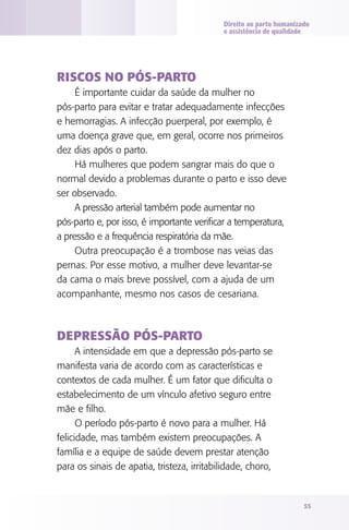Direito ao parto humanizado
e assistência de qualidade

Riscos no pós-parto
É importante cuidar da saúde da mulher no
pós‑parto para evitar e tratar adequadamente infecções
e hemorragias. A infecção puerperal, por exemplo, é
uma doença grave que, em geral, ocorre nos primeiros
dez dias após o parto.
Há mulheres que podem sangrar mais do que o
normal devido a problemas durante o parto e isso deve
ser observado.
A pressão arterial também pode aumentar no
pós‑parto e, por isso, é importante verificar a temperatura,
a pressão e a frequência respiratória da mãe.
Outra preocupação é a trombose nas veias das
pernas. Por esse motivo, a mulher deve levantar-se
da cama o mais breve possível, com a ajuda de um
acompanhante, mesmo nos casos de cesariana.

Depressão pós-parto
A intensidade em que a depressão pós-parto se
manifesta varia de acordo com as características e
contextos de cada mulher. É um fator que dificulta o
estabelecimento de um vínculo afetivo seguro entre
mãe e filho.
O período pós-parto é novo para a mulher. Há
felicidade, mas também existem preocupações. A
família e a equipe de saúde devem prestar atenção
para os sinais de apatia, tristeza, irritabilidade, choro,

55

 