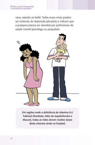 Direito ao parto humanizado
e assistência de qualidade

raiva, rejeição ao bebê. Todos esses sinais podem
ser sintomas de depressão pós-parto e indicam que
a puérpera precisa ser atendida por profissionais de
saúde mental (psicólogo ou psiquiatra).

Em regiões onde a deficiência de vitamina A é
habitual (Nordeste, Vales do Jequitinhonha e
Mucuri), todas as mães devem receber doses
desta vitamina ainda no hospital.

56

 