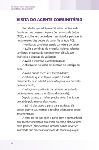 Direito ao parto humanizado
e assistência de qualidade

Visita do agente comunitário
Nas cidades que adotam a Estratégia de Saúde da
Família ou que possuem Agente Comunitário de Saúde
(ACS), a mulher e o bebê devem ser visitados pelo agente
nos primeiros dias depois do parto. Na visita, o ACS:
4 verifica as condições gerais da mãe e do bebê;
4 avalia a condição de moradia, higiene, relações
familiares, presença do companheiro, dificuldade
financeira e situação de violência;
4 avalia e incentiva a amamentação;
4 observa se há sinais de infecção no umbigo do
bebê;
4 avalia outros riscos e vulnerabilidades;
4 estimula que se faça o Registro Civil de
Nascimento, caso o bebê ainda não possua a Certidão
de Nascimento;
4 reforça a importância da primeira consulta do
bebê (entre o quinto e o sétimo dia de vida).
Depois da alta, a mulher precisa voltar à unidade
de saúde pelo menos duas vezes:
4 até 10 dias após o parto para avaliação da
saúde, exame das mamas e receber orientações sobre
amamentação;
4 cerca de 40 dias após o parto, com o companheiro,
para receber orientação para evitar ou como planejar uma
nova gravidez (planejamento familiar). A mãe deve ser
informada que precisa ir à unidade de saúde a qualquer

58

 