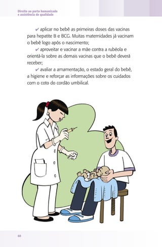 Direito ao parto humanizado
e assistência de qualidade

4 aplicar no bebê as primeiras doses das vacinas

para hepatite B e BCG. Muitas maternidades já vacinam
o bebê logo após o nascimento;
4 aproveitar e vacinar a mãe contra a rubéola e
orientá-la sobre as demais vacinas que o bebê deverá
receber;
4 avaliar a amamentação, o estado geral do bebê,
a higiene e reforçar as informações sobre os cuidados
com o coto do cordão umbilical.

60

 