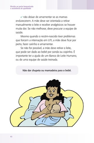 Direito ao parto humanizado
e assistência de qualidade

4 não deixar de amamentar se as mamas

endurecerem. A mãe deve ser orientada a retirar
manualmente o leite e receber analgésicos se houver
muita dor. Se não melhorar, deve procurar a equipe de
saúde.
Mesmo quando o recém-nascido tiver problemas
que forcem a internação em UTI, a mãe deve ficar por
perto, fazer carinho e amamentar.
Se não for possível, a mãe deve retirar o leite,
que pode ser dado ao bebê por sonda ou copinho. É
importante ter a ajuda de um Banco de Leite Humano,
ou de uma equipe de saúde treinada.

Não dar chupeta ou mamadeira para o bebê.

62

 