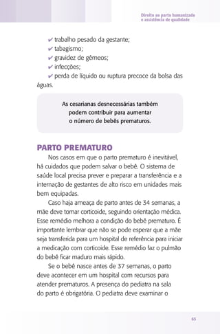 Direito ao parto humanizado
e assistência de qualidade

4 trabalho pesado da gestante;
4 tabagismo;
4 gravidez de gêmeos;
4 infecções;
4 perda de líquido ou ruptura precoce da bolsa das

águas.
As cesarianas desnecessárias também
podem contribuir para aumentar
o número de bebês prematuros.

Parto prematuro
Nos casos em que o parto prematuro é inevitável,
há cuidados que podem salvar o bebê. O sistema de
saúde local precisa prever e preparar a transferência e a
internação de gestantes de alto risco em unidades mais
bem equipadas.
Caso haja ameaça de parto antes de 34 semanas, a
mãe deve tomar corticoide, seguindo orientação médica.
Esse remédio melhora a condição do bebê prematuro. É
importante lembrar que não se pode esperar que a mãe
seja transferida para um hospital de referência para iniciar
a medicação com corticoide. Esse remédio faz o pulmão
do bebê ficar maduro mais rápido.
Se o bebê nasce antes de 37 semanas, o parto
deve acontecer em um hospital com recursos para
atender prematuros. A presença do pediatra na sala
do parto é obrigatória. O pediatra deve examinar o

65

 