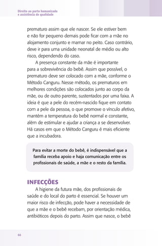 Direito ao parto humanizado
e assistência de qualidade

prematuro assim que ele nascer. Se ele estiver bem
e não for pequeno demais pode ficar com a mãe no
alojamento conjunto e mamar no peito. Caso contrário,
deve ir para uma unidade neonatal de médio ou alto
risco, dependendo do caso.
A presença constante da mãe é importante
para a sobrevivência do bebê. Assim que possível, o
prematuro deve ser colocado com a mãe, conforme o
Método Canguru. Nesse método, os prematuros em
melhores condições são colocados junto ao corpo da
mãe, ou de outro parente, sustentados por uma faixa. A
ideia é que a pele do recém-nascido fique em contato
com a pele da pessoa, o que promove o vínculo afetivo,
mantém a temperatura do bebê normal e constante,
além de estimular e ajudar a criança a se desenvolver.
Há casos em que o Método Canguru é mais eficiente
que a incubadora.
Para evitar a morte do bebê, é indispensável que a
família receba apoio e haja comunicação entre os
profissionais de saúde, a mãe e o resto da família.

Infecções
A higiene da futura mãe, dos profissionais de
saúde e do local do parto é essencial. Se houver um
maior risco de infecção, pode haver a necessidade de
que a mãe e o bebê recebam, por orientação médica,
antibióticos depois do parto. Assim que nasce, o bebê

66

 