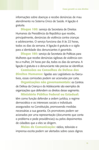 Como garantir os seus direitos

informações sobre doenças e recebe denúncias de mau
atendimento no Sistema Único de Saúde. A ligação é
gratuita.
Disque 100: serviço da Secretaria de Direitos
Humanos da Presidência da República que recebe,
principalmente, denúncias de violência contra crianças
e adolescentes. O serviço funciona das 8 às 22 horas,
todos os dias da semana. A ligação é gratuita e o sigilo
para a identidade dos denunciantes é garantido.
Disque 180: serviço da Secretaria de Políticas para
Mulheres que recebe denúncias sigilosas de violência contra a mulher, 24 horas por dia, todos os dias da semana. A
ligação é gratuita e o denunciante não precisa se identificar.

Comissões ou Conselhos de Defesa dos
Direitos Humanos: ligadas aos Legislativos ou Executivos, essas comissões podem ser acionadas por carta.
Organizações não governamentais: os Centros
de Defesa da Criança e do Adolescente são exemplos de
organizações que defendem os direitos desse segmento.

Ministério Público Federal ou Estadual:
têm como função defender a ordem jurídica, o regime
democrático e os interesses sociais e individuais
assegurados na Constituição, promovendo medidas
necessárias a sua garantia. Os promotores podem ser
acionados por uma representação (documento que conta
o problema e pede providências) ou pelos depoimentos
de cidadãos que a eles se dirigem.
Meios de Comunicação: rádios, televisão e
imprensa escrita podem ser alertados sobre casos dignos

71

 
