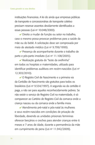 Como garantir os seus direitos

instituições financeiras. A lei diz ainda que empresas públicas
de transporte e concessionárias de transporte coletivo
precisam reservar assentos devidamente identificados a
essas pessoas (Lei no 10.048/2000).
4 Direito a mudar de função ou setor no trabalho,

caso o mesmo possa provocar problemas para a saúde da
mãe ou do bebê. A solicitação deve ser comprovada por
meio de atestado médico (Lei no 9.799/1999).
4 Presença de acompanhante durante o trabalho de

parto e pós-parto imediato (Lei no 11.108/2005).
4 Realização gratuita do “teste da orelhinha”

em todos os hospitais e maternidades, utilizado para
identificar problemas auditivos em recém-nascidos (Lei no
12.303/2010).
4 O Registro Civil de Nascimento e a primeira via

da Certidão de Nascimento são gratuitos para todos os
brasileiros (Lei no 9.534/1997). A segunda via da certidão é
paga, a não ser para aqueles reconhecidamente pobres. Se
não existir o serviço de Registro Civil na maternidade, é só
comparecer ao Cartório de Registro Civil da comarca onde a
criança nasceu ou da comarca onde a família mora.
4 Atendimento pré-natal e pós-natal às mulheres

e seus recém-nascidos em condições de privação de
liberdade, devendo as unidades prisionais femininas
oferecer berçários e creches para atender crianças entre 6
meses e 7 anos de idade, durante a permanência da mãe
em cumprimento de pena (Lei no 11.942/2009).
74

 