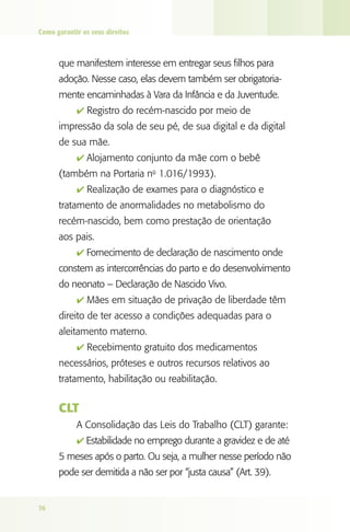 Como garantir os seus direitos

que manifestem interesse em entregar seus filhos para
adoção. Nesse caso, elas devem também ser obrigatoriamente encaminhadas à Vara da Infância e da Juventude.
4 Registro do recém-nascido por meio de

impressão da sola de seu pé, de sua digital e da digital
de sua mãe.
4 Alojamento conjunto da mãe com o bebê

(também na Portaria no 1.016/1993).
4 Realização de exames para o diagnóstico e

tratamento de anormalidades no metabolismo do
recém-nascido, bem como prestação de orientação
aos pais.
4 Fornecimento de declaração de nascimento onde

constem as intercorrências do parto e do desenvolvimento
do neonato – Declaração de Nascido Vivo.
4 Mães em situação de privação de liberdade têm

direito de ter acesso a condições adequadas para o
aleitamento materno.
4 Recebimento gratuito dos medicamentos

necessários, próteses e outros recursos relativos ao
tratamento, habilitação ou reabilitação.

CLT
A Consolidação das Leis do Trabalho (CLT) garante:
4 Estabilidade no emprego durante a gravidez e de até

5 meses após o parto. Ou seja, a mulher nesse período não
pode ser demitida a não ser por “justa causa” (Art. 39).

76

 