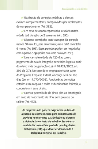Como garantir os seus direitos

4 Realização de consultas médicas e demais

exames complementares, comprovados por declarações
de comparecimento (Art. 392).
4 Em caso de aborto espontâneo, o salário‑mater-

nidade terá duração de 2 semanas. (Art. 395).
4 Dispensa do trabalho duas vezes por dia, por pelo

menos 30 minutos, para amamentar, até o bebê completar
6 meses (Art. 396). Esses períodos podem ser negociados
com o patrão e agrupados para uma hora (Art. 396).
4 Licença-maternidade de 120 dias com o

pagamento do salário integral e benefícios legais a partir
do oitavo mês de gestação (Lei no 10.421/2002, art.
392 da CLT). No caso de o empregador fazer parte
do Programa Empresa Cidadã, a licença será de 180
dias (Lei no 11.770/2008). Funcionárias de muitos
estados e municípios e todas as funcionárias federais já
conquistaram esse direito.
4 Licença-paternidade de cinco dias ao empregado

em caso de nascimento de filho, sem prejuízo do
salário (Art. 473).
As empresas não podem exigir nenhum tipo de
atestado ou exame médico para comprovação de
gravidez no momento da admissão ou durante
a vigência do contrato de trabalho. Essa é uma
medida discriminatória, proibida pela legislação
trabalhista (CLT), que deve ser denunciada à
Delegacia Regional do Trabalho.

77

 