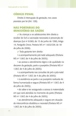 Como garantir os seus direitos

Código Penal
Direito à interrupção da gestação, nos casos
previstos por lei (Art. 128).

Nas Portarias do
Ministério da Saúde
4 As crianças e os adolescentes têm direito a

receber do SUS a vacinação necessária à prevenção de
doenças (Lei no 8.069, de 13 de junho de 1990, Artigo
14, Parágrafo Único, Portaria MS no 1.602/GM, de 18
de julho de 2006).
4 Toda gestante tem direito:

• a acompanhamento pré-natal adequado (Portaria
MS no 1.067, de 4 de julho de 2005);
• ao acesso a atendimento digno e de qualidade no
decorrer da gestação, parto e puerpério (Portaria MS no
1.067, de 4 de julho de 2005);
• a acompanhante nas consultas de pré e pós-natal
(Portaria MS no 1.067, de 4 de julho de 2005);
• à assistência ao parto e ao puerpério realizada de
forma humanizada e segura (Portaria MS no 1.067, de 4
de julho de 2005);
• de saber e ter assegurado o acesso à maternidade
em que será atendida no momento do parto (Portaria
MS no 1.067, de 4 de julho de 2005);
• ao atendimento adequado e seguro em situação
de intercorrência obstétrica e neonatal (Portaria MS no
1.067, de 4 de julho de 2005).
78

 