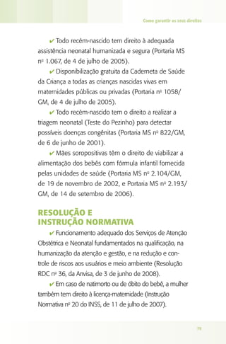 Como garantir os seus direitos

4 Todo recém-nascido tem direito à adequada

assistência neonatal humanizada e segura (Portaria MS
no 1.067, de 4 de julho de 2005).
4 Disponibilização gratuita da Caderneta de Saúde

da Criança a todas as crianças nascidas vivas em
maternidades públicas ou privadas (Portaria no 1058/
GM, de 4 de julho de 2005).
4 Todo recém-nascido tem o direito a realizar a

triagem neonatal (Teste do Pezinho) para detectar
possíveis doenças congênitas (Portaria MS no 822/GM,
de 6 de junho de 2001).
4 Mães soropositivas têm o direito de viabilizar a

alimentação dos bebês com fórmula infantil fornecida
pelas unidades de saúde (Portaria MS no 2.104/GM,
de 19 de novembro de 2002, e Portaria MS no 2.193/
GM, de 14 de setembro de 2006).

Resolução e
Instrução Normativa
4 Funcionamento adequado dos Serviços de Atenção

Obstétrica e Neonatal fundamentados na qualificação, na
humanização da atenção e gestão, e na redução e controle de riscos aos usuários e meio ambiente (Resolução
RDC no 36, da Anvisa, de 3 de junho de 2008).
4 Em caso de natimorto ou de óbito do bebê, a mulher

também tem direito à licença-maternidade (Instrução
Normativa no 20 do INSS, de 11 de julho de 2007).

79

 