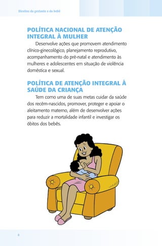 Direitos da gestante e do bebê

Política Nacional de Atenção
Integral à Mulher
Desenvolve ações que promovem atendimento
clínico-ginecológico, planejamento reprodutivo,
acompanhamento do pré-natal e atendimento às
mulheres e adolescentes em situação de violência
doméstica e sexual.

Política de Atenção Integral à
Saúde da Criança
Tem como uma de suas metas cuidar da saúde
dos recém-nascidos, promover, proteger e apoiar o
aleitamento materno, além de desenvolver ações
para reduzir a mortalidade infantil e investigar os
óbitos dos bebês.

8

 