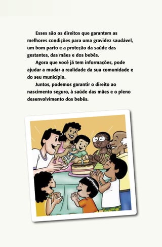 Esses são os direitos que garantem as
melhores condições para uma gravidez saudável,
um bom parto e a proteção da saúde das
gestantes, das mães e dos bebês.
Agora que você já tem informações, pode
ajudar a mudar a realidade da sua comunidade e
do seu município.
Juntos, podemos garantir o direito ao
nascimento seguro, à saúde das mães e o pleno
desenvolvimento dos bebês.

 