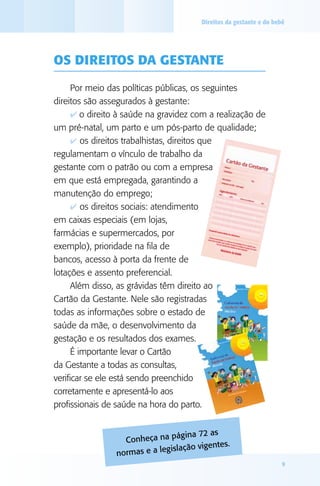 Direitos da gestante e do bebê

Os direitos da gestante
Por meio das políticas públicas, os seguintes
direitos são assegurados à gestante:
4 o direito à saúde na gravidez com a realização de
um pré-natal, um parto e um pós-parto de qualidade;
4 os direitos trabalhistas, direitos que
regulamentam o vínculo de trabalho da
gestante com o patrão ou com a empresa
em que está empregada, garantindo a
manutenção do emprego;
4 os direitos sociais: atendimento
em caixas especiais (em lojas,
farmácias e supermercados, por
exemplo), prioridade na fila de
bancos, acesso à porta da frente de
lotações e assento preferencial.
Além disso, as grávidas têm direito ao
Cartão da Gestante. Nele são registradas
todas as informações sobre o estado de
saúde da mãe, o desenvolvimento da
gestação e os resultados dos exames.
É importante levar o Cartão
da Gestante a todas as consultas,
verificar se ele está sendo preenchido
corretamente e apresentá-lo aos
profissionais de saúde na hora do parto.
ágina 72 as
Conheça na p
tes.
gislação vigen
normas e a le
9

 