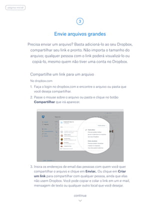 Precisa enviar um arquivo? Basta adicioná-lo ao seu Dropbox,
compartilhar seu link e pronto. Não importa o tamanho do
arquivo; qualquer pessoa com o link poderá visualizá-lo ou
copiá-lo, mesmo quem não tiver uma conta no Dropbox.
No dropbox.com
1.	 Faça o login no dropbox.com e encontre o arquivo ou pasta que
você deseja compartilhar.
2.	Passe o mouse sobre o arquivo ou pasta e clique no botão
Compartilhar que irá aparecer.
3.	Insira os endereços de email das pessoas com quem você quer
compartilhar o arquivo e clique em Enviar.. Ou clique em Criar
um link para compartilhar com qualquer pessoa, ainda que elas
não usem Dropbox. Você pode copiar e colar o link em um e-mail,
mensagem de texto ou qualquer outro local que você desejar.
Envie arquivos grandes
3
continua
página inicial
Compartilhe um link para um arquivo
 