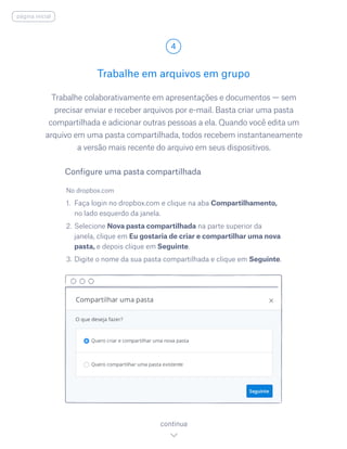 Trabalhe colaborativamente em apresentações e documentos — sem
precisar enviar e receber arquivos por e-mail. Basta criar uma pasta
compartilhada e adicionar outras pessoas a ela. Quando você edita um
arquivo em uma pasta compartilhada, todos recebem instantaneamente
a versão mais recente do arquivo em seus dispositivos.
No dropbox.com
1.	 Faça login no dropbox.com e clique na aba Compartilhamento,
no lado esquerdo da janela.
2.	Selecione Nova pasta compartilhada na parte superior da
janela, clique em Eu gostaria de criar e compartilhar uma nova
pasta, e depois clique em Seguinte.
3.	Digite o nome da sua pasta compartilhada e clique em Seguinte.
Trabalhe em arquivos em grupo
4
continua
Configure uma pasta compartilhada
página inicial
 