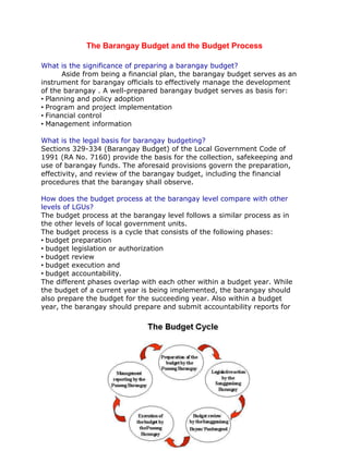 The Barangay Budget and the Budget Process
What is the significance of preparing a barangay budget?
Aside from being a financial plan, the barangay budget serves as an
instrument for barangay officials to effectively manage the development
of the barangay . A well-prepared barangay budget serves as basis for:
• Planning and policy adoption
• Program and project implementation
• Financial control
• Management information
What is the legal basis for barangay budgeting?
Sections 329-334 (Barangay Budget) of the Local Government Code of
1991 (RA No. 7160) provide the basis for the collection, safekeeping and
use of barangay funds. The aforesaid provisions govern the preparation,
effectivity, and review of the barangay budget, including the financial
procedures that the barangay shall observe.
How does the budget process at the barangay level compare with other
levels of LGUs?
The budget process at the barangay level follows a similar process as in
the other levels of local government units.
The budget process is a cycle that consists of the following phases:
• budget preparation
• budget legislation or authorization
• budget review
• budget execution and
• budget accountability.
The different phases overlap with each other within a budget year. While
the budget of a current year is being implemented, the barangay should
also prepare the budget for the succeeding year. Also within a budget
year, the barangay should prepare and submit accountability reports for

 