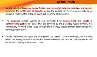• Simply put, the Barangay Justice System provides a friendly, inexpensive, and speedy
forum for the settlement of dispute...